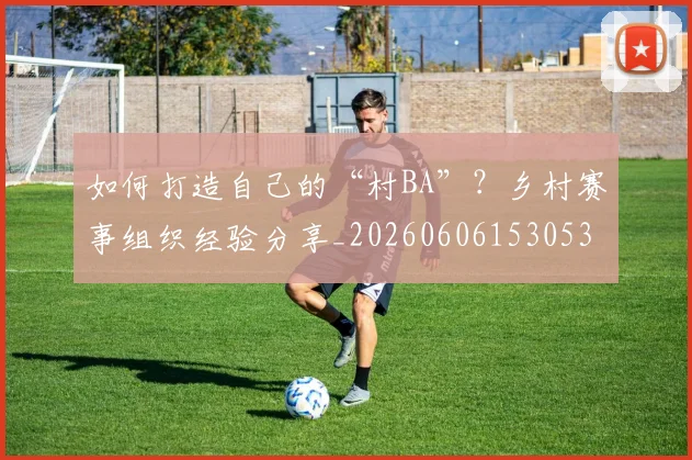 如何打造自己的“村BA”？乡村赛事组织经验分享_20260606153053