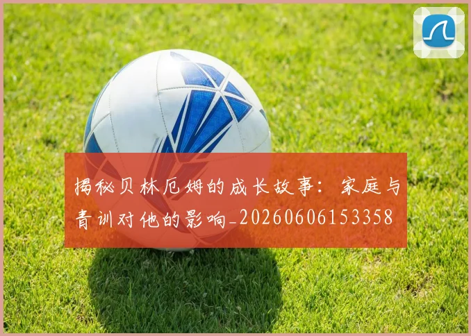 揭秘贝林厄姆的成长故事：家庭与青训对他的影响_20260606153358