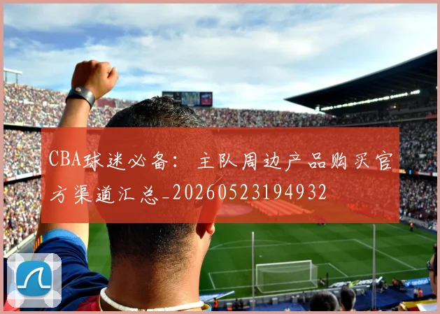 CBA球迷必备:主队周边产品购买官方渠道汇总_20260523194932