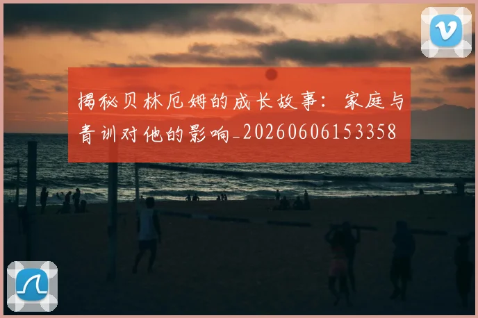 揭秘贝林厄姆的成长故事：家庭与青训对他的影响_20260606153358