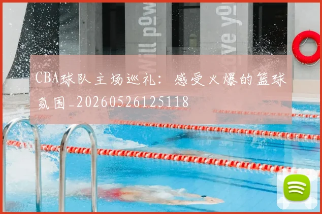 CBA球队主场巡礼：感受火爆的篮球氛围_20260526125118