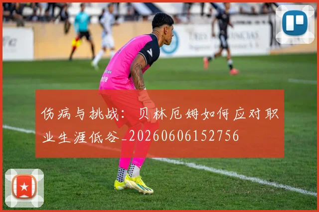 伤病与挑战：贝林厄姆如何应对职业生涯低谷_20260606152756
