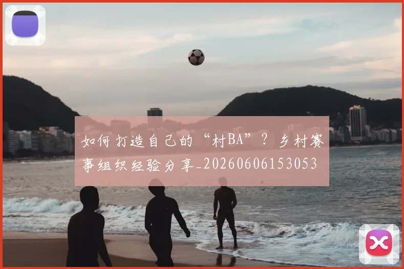 如何打造自己的“村BA”？乡村赛事组织经验分享_20260606153053