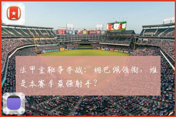 法甲金靴争夺战：姆巴佩领衔，谁是本赛季最强射手？
