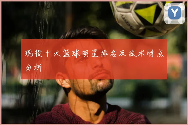 现役十大篮球明星排名及技术特点分析