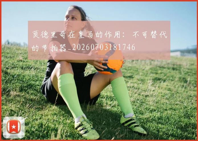 莫德里奇在皇马的作用：不可替代的节拍器_20260703181746
