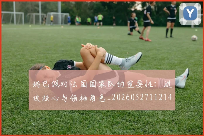 姆巴佩对法国国家队的重要性：进攻核心与领袖角色_20260527112143