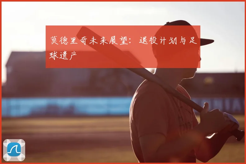 莫德里奇未来展望：退役计划与足球遗产