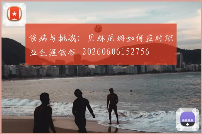 伤病与挑战:贝林厄姆如何应对职业生涯低谷_20260606152756