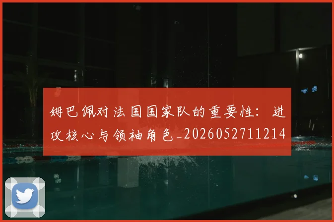 姆巴佩对法国国家队的重要性：进攻核心与领袖角色_20260527112143