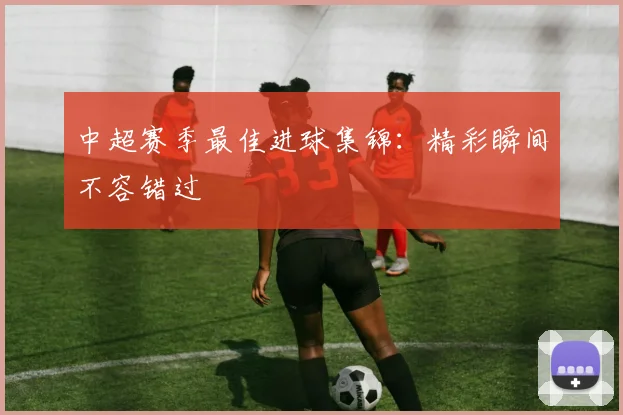 中超赛季最佳进球集锦:精彩瞬间不容错过